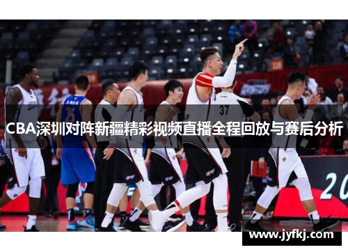 CBA深圳对阵新疆精彩视频直播全程回放与赛后分析