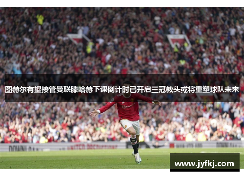 图赫尔有望接管曼联滕哈赫下课倒计时已开启三冠教头或将重塑球队未来
